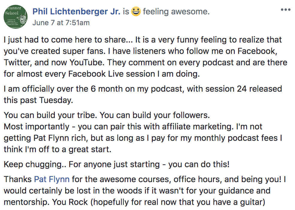 Phil Lichtenberger's post on Facebook about how to start a podcast reads:

Phil Lichtenberger Jr. is feeling awesome.

I just had to come here to share... It is a very funny feeling to realize that you've created super fans. I have listeners who follow me on Facebook, Twitter, and now YouTube. They comment on every podcast and are there for almost ever Facebook Live session I am doing.

I am officially over the 6 month on my podcast, with session 24 released this past Tuesday.

You can build your tribe. You can build your followers. Most importantly — you can pair this with affiliate marketing. I'm not getting Pat Flynn rich, but as long as I pay for my monthly podcast fees I think I'm off to a great start.

Keep chugging... For anyone just starting — you can do this!

Thanks Pat Flynn for the awesome courses, office hours, and being you! I would certainly be lost in the woods if it wasn't for your guidance and mentorship. You Rock (hopefully for real now that you have a guitar)