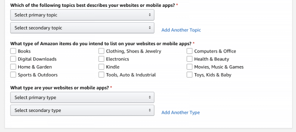 Screenshot of the Amazon Associates account setup workflow. You will need to answer the question "Which of the following topics best describes your websites or mobile apps?" There are two drop-down menus; the first is labeled "Select primary topic" and the second is labeled "Select secondary topic."

Next there is the required question "What type of Amazon items do you intend to list on your website or mobile apps?" There are twelve checkboxes with product categories.

After that is the required question "What types are your websites or mobile apps?" There are two drop-downs that read "Select primary type" and "Select secondary type." There is clickable text afterward that reads "Add Another Type."